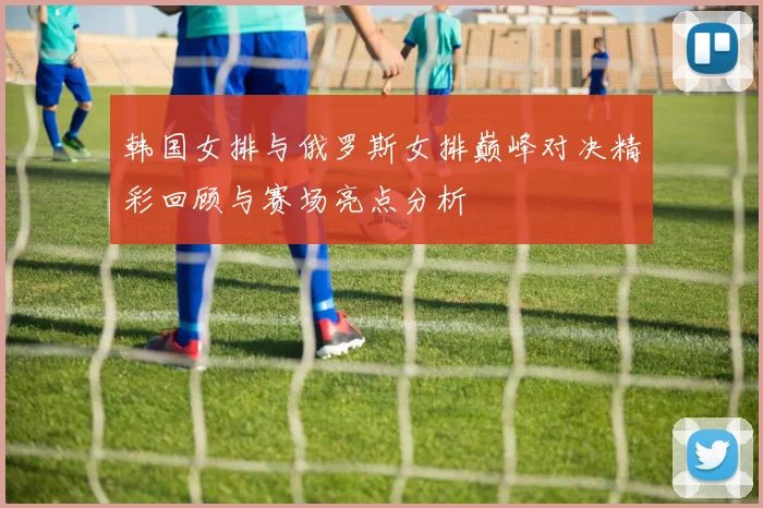 韩国女排与俄罗斯女排巅峰对决精彩回顾与赛场亮点分析